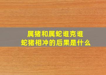 属猪和属蛇谁克谁 蛇猪相冲的后果是什么